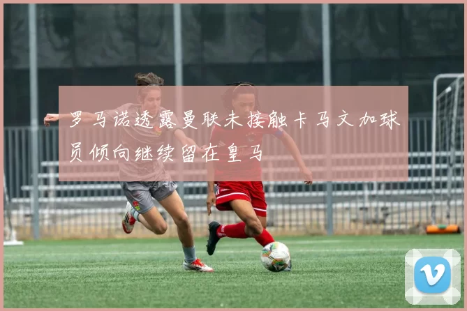 罗马诺透露曼联未接触卡马文加球员倾向继续留在皇马