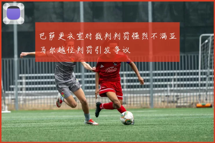 巴萨更衣室对裁判判罚强烈不满亚马尔越位判罚引发争议