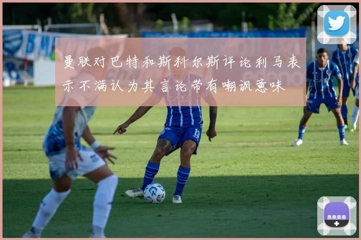 曼联对巴特和斯科尔斯评论利马表示不满认为其言论带有嘲讽意味