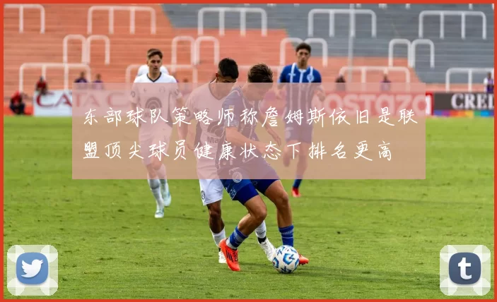 东部球队策略师称詹姆斯依旧是联盟顶尖球员健康状态下排名更高