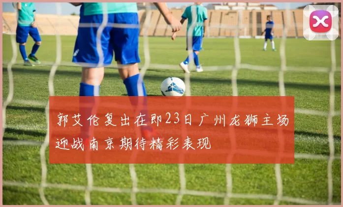 郭艾伦复出在即23日广州龙狮主场迎战南京期待精彩表现