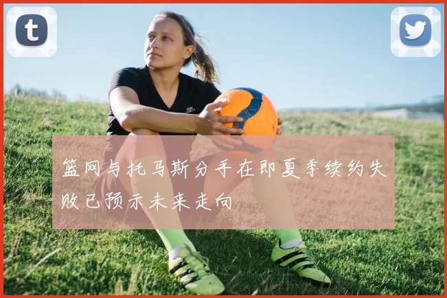 篮网与托马斯分手在即夏季续约失败已预示未来走向