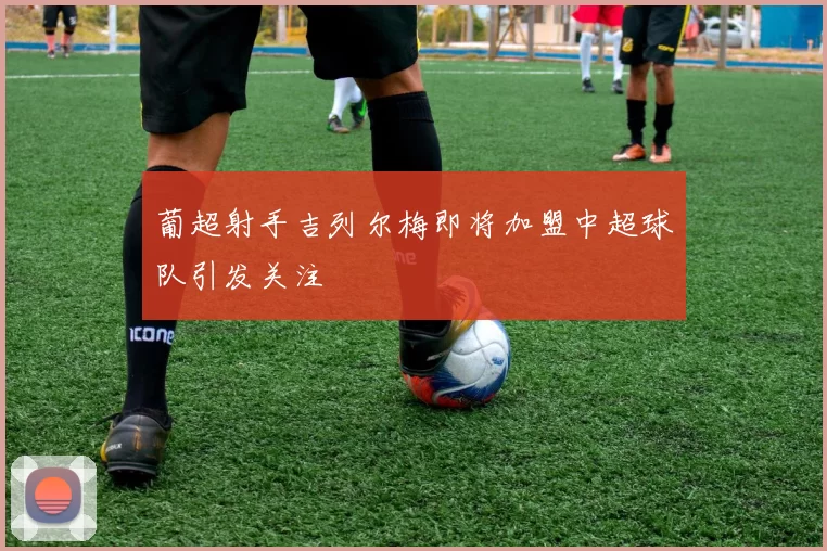 葡超射手吉列尔梅即将加盟中超球队引发关注