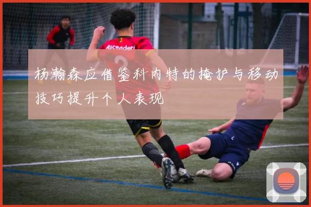 杨瀚森应借鉴科内特的掩护与移动技巧提升个人表现